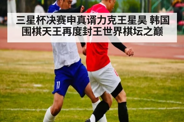 三星杯决赛申真谞力克王星昊 韩国围棋天王再度封王世界棋坛之巅