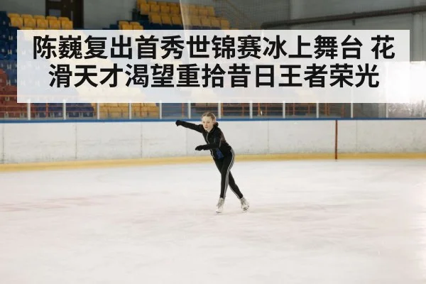 陈巍复出首秀世锦赛冰上舞台 花滑天才渴望重拾昔日王者荣光