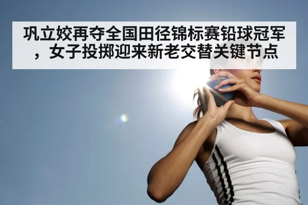 巩立姣再夺全国田径锦标赛铅球冠军，女子投掷迎来新老交替关键节点